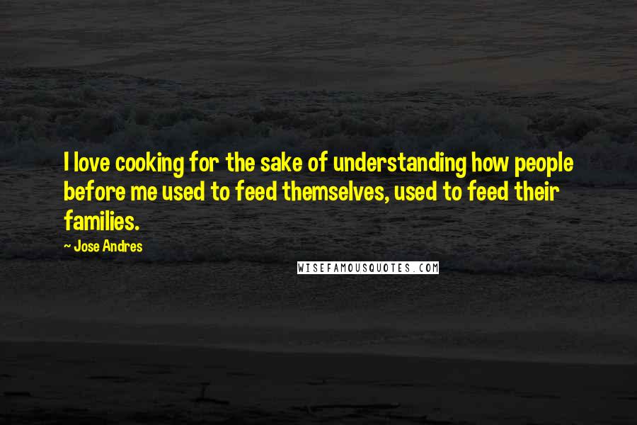 Jose Andres Quotes: I love cooking for the sake of understanding how people before me used to feed themselves, used to feed their families.
