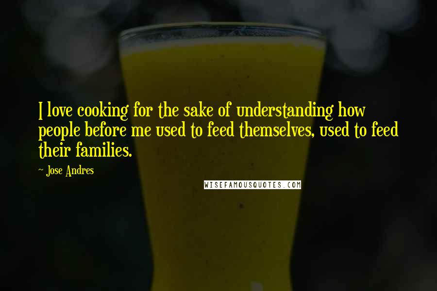 Jose Andres Quotes: I love cooking for the sake of understanding how people before me used to feed themselves, used to feed their families.