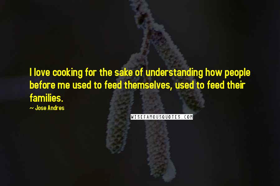 Jose Andres Quotes: I love cooking for the sake of understanding how people before me used to feed themselves, used to feed their families.