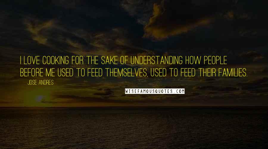 Jose Andres Quotes: I love cooking for the sake of understanding how people before me used to feed themselves, used to feed their families.