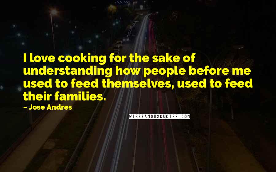 Jose Andres Quotes: I love cooking for the sake of understanding how people before me used to feed themselves, used to feed their families.