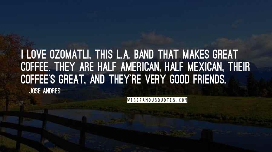 Jose Andres Quotes: I love Ozomatli, this L.A. band that makes great coffee. They are half American, half Mexican, their coffee's great, and they're very good friends.