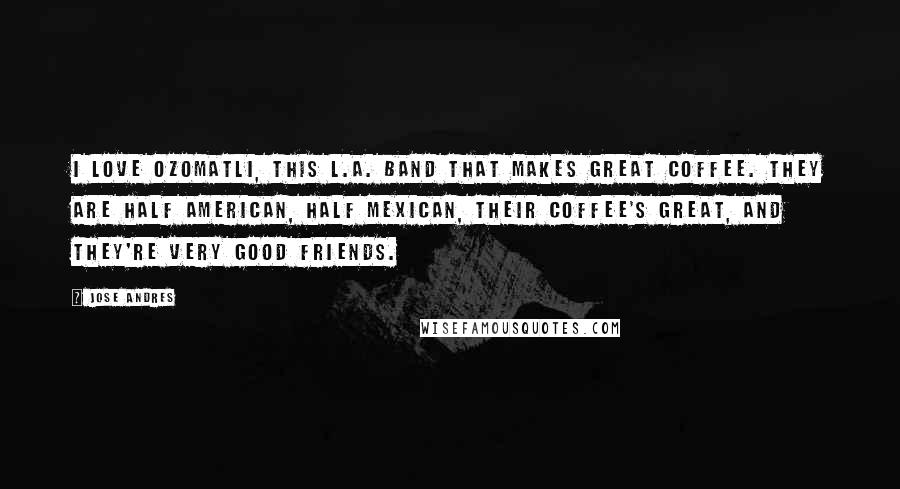 Jose Andres Quotes: I love Ozomatli, this L.A. band that makes great coffee. They are half American, half Mexican, their coffee's great, and they're very good friends.