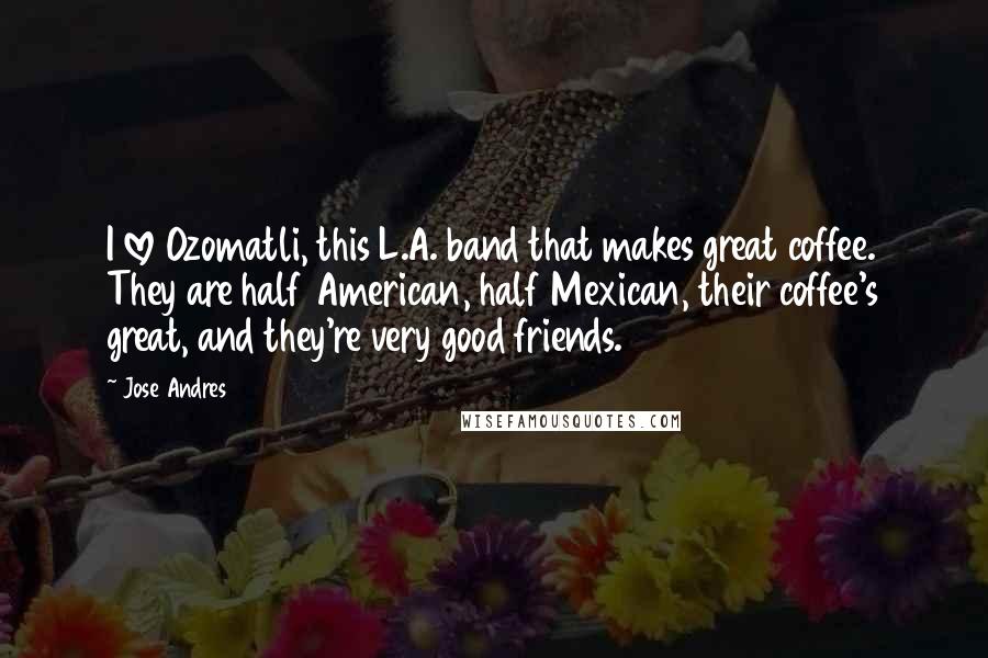 Jose Andres Quotes: I love Ozomatli, this L.A. band that makes great coffee. They are half American, half Mexican, their coffee's great, and they're very good friends.