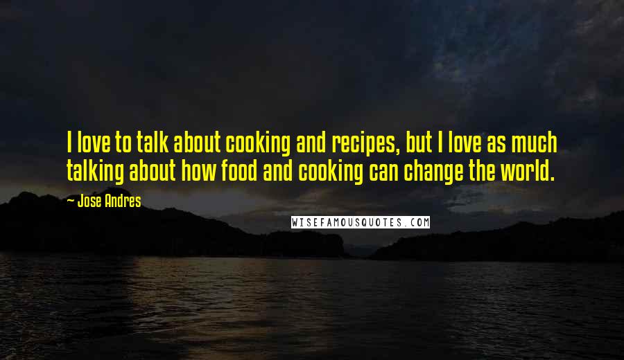 Jose Andres Quotes: I love to talk about cooking and recipes, but I love as much talking about how food and cooking can change the world.