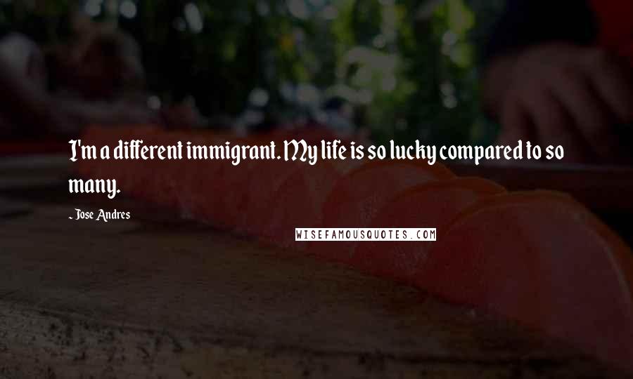 Jose Andres Quotes: I'm a different immigrant. My life is so lucky compared to so many.
