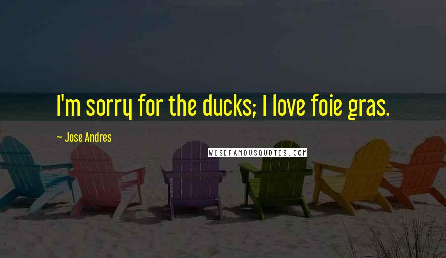 Jose Andres Quotes: I'm sorry for the ducks; I love foie gras.