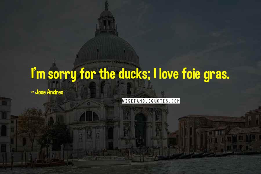 Jose Andres Quotes: I'm sorry for the ducks; I love foie gras.