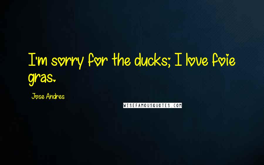 Jose Andres Quotes: I'm sorry for the ducks; I love foie gras.