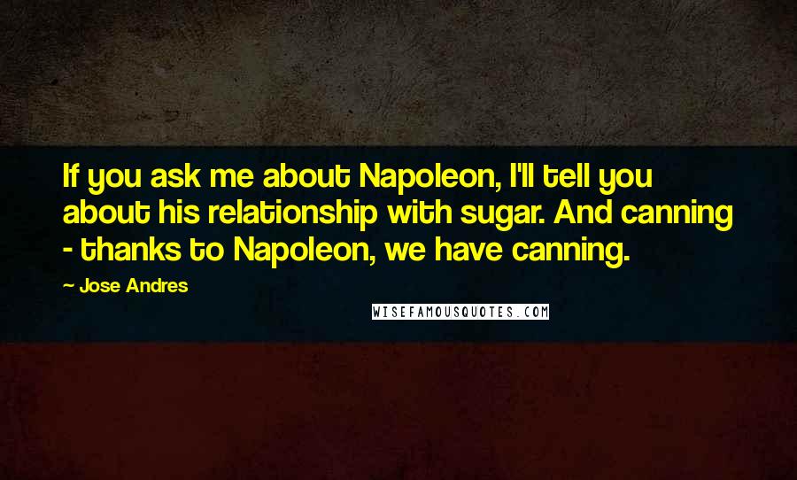 Jose Andres Quotes: If you ask me about Napoleon, I'll tell you about his relationship with sugar. And canning - thanks to Napoleon, we have canning.