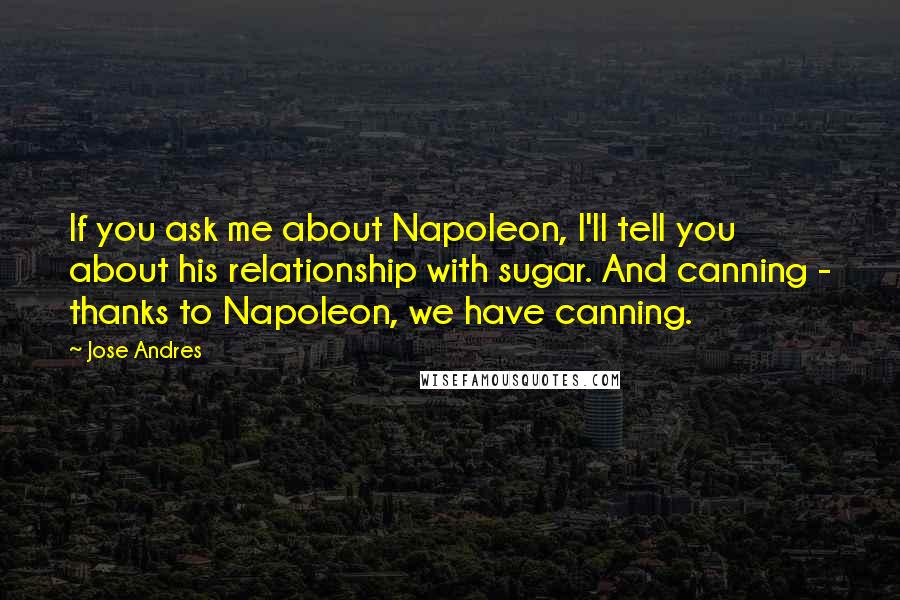 Jose Andres Quotes: If you ask me about Napoleon, I'll tell you about his relationship with sugar. And canning - thanks to Napoleon, we have canning.