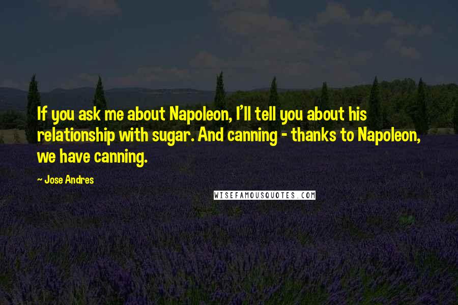Jose Andres Quotes: If you ask me about Napoleon, I'll tell you about his relationship with sugar. And canning - thanks to Napoleon, we have canning.