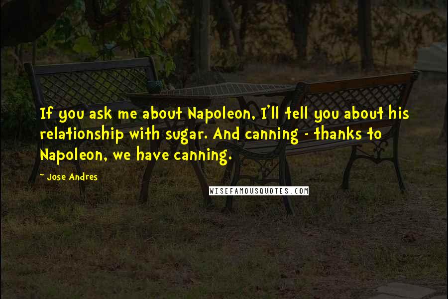 Jose Andres Quotes: If you ask me about Napoleon, I'll tell you about his relationship with sugar. And canning - thanks to Napoleon, we have canning.