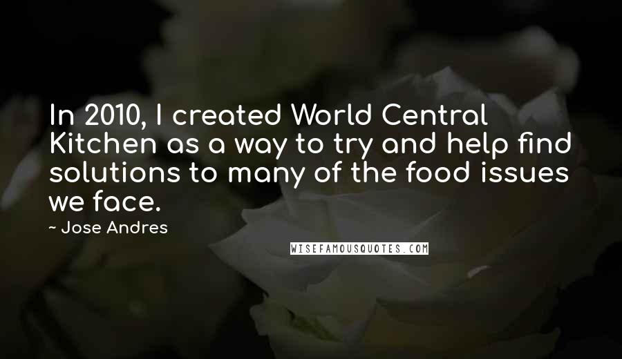 Jose Andres Quotes: In 2010, I created World Central Kitchen as a way to try and help find solutions to many of the food issues we face.