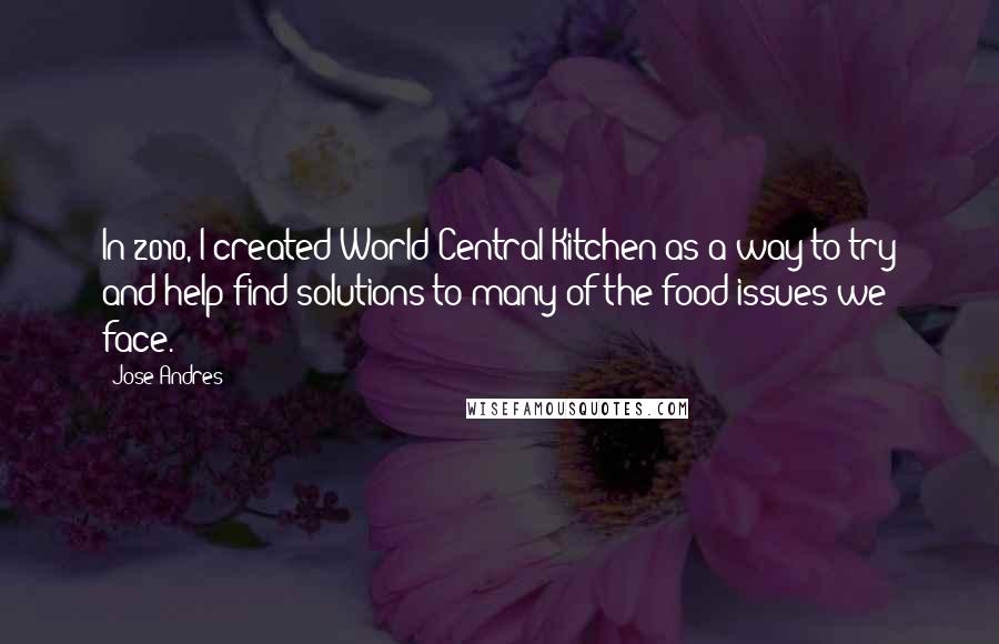 Jose Andres Quotes: In 2010, I created World Central Kitchen as a way to try and help find solutions to many of the food issues we face.