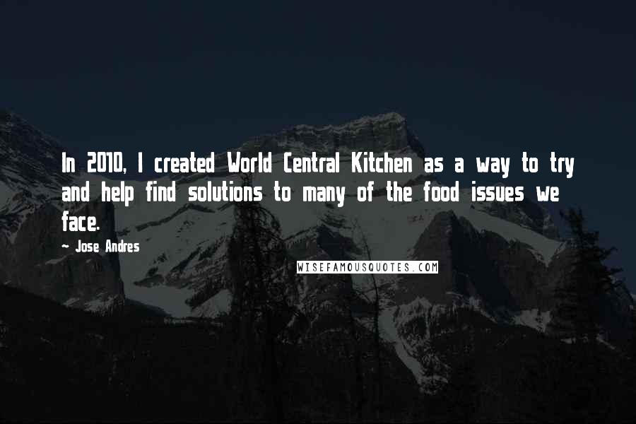 Jose Andres Quotes: In 2010, I created World Central Kitchen as a way to try and help find solutions to many of the food issues we face.