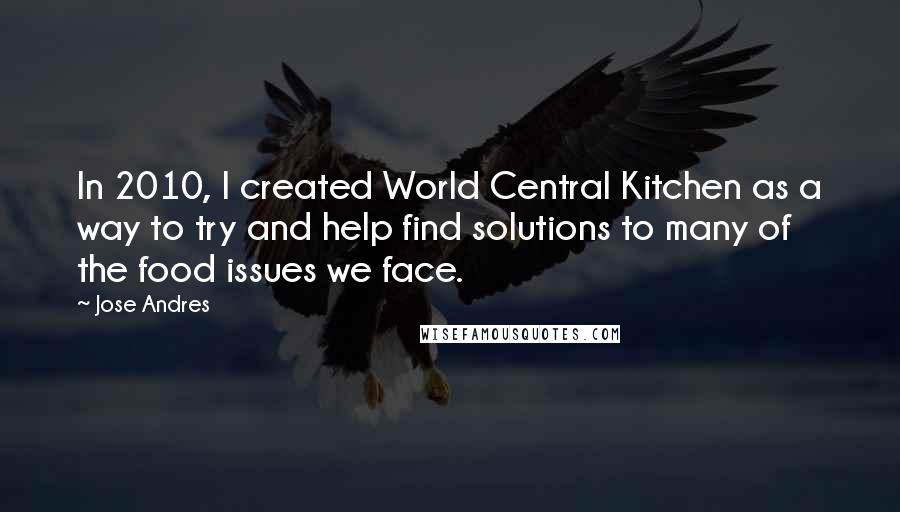 Jose Andres Quotes: In 2010, I created World Central Kitchen as a way to try and help find solutions to many of the food issues we face.