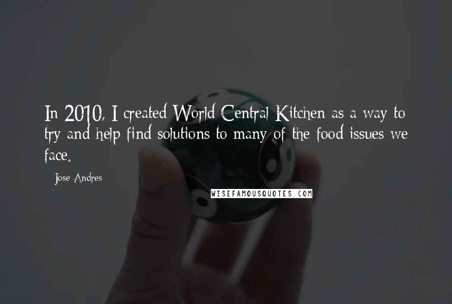 Jose Andres Quotes: In 2010, I created World Central Kitchen as a way to try and help find solutions to many of the food issues we face.