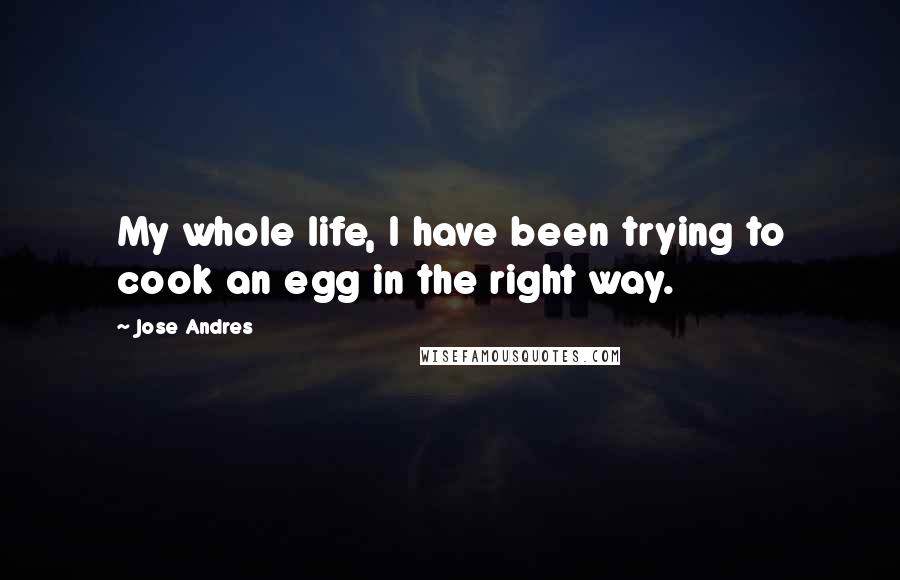 Jose Andres Quotes: My whole life, I have been trying to cook an egg in the right way.