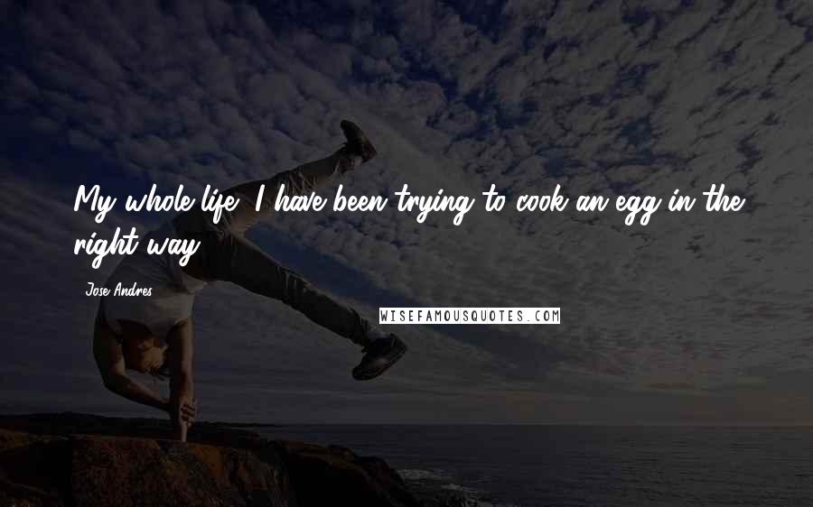 Jose Andres Quotes: My whole life, I have been trying to cook an egg in the right way.