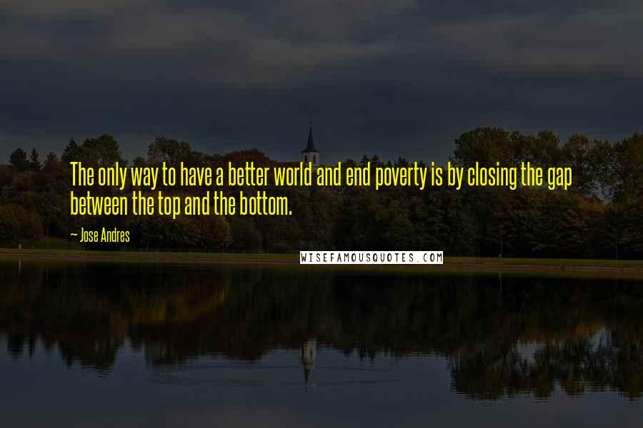 Jose Andres Quotes: The only way to have a better world and end poverty is by closing the gap between the top and the bottom.