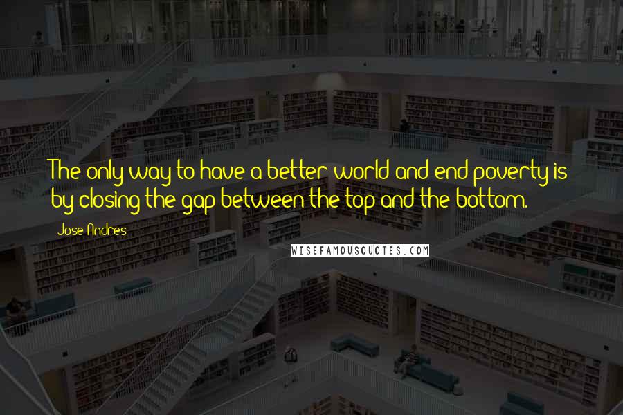 Jose Andres Quotes: The only way to have a better world and end poverty is by closing the gap between the top and the bottom.