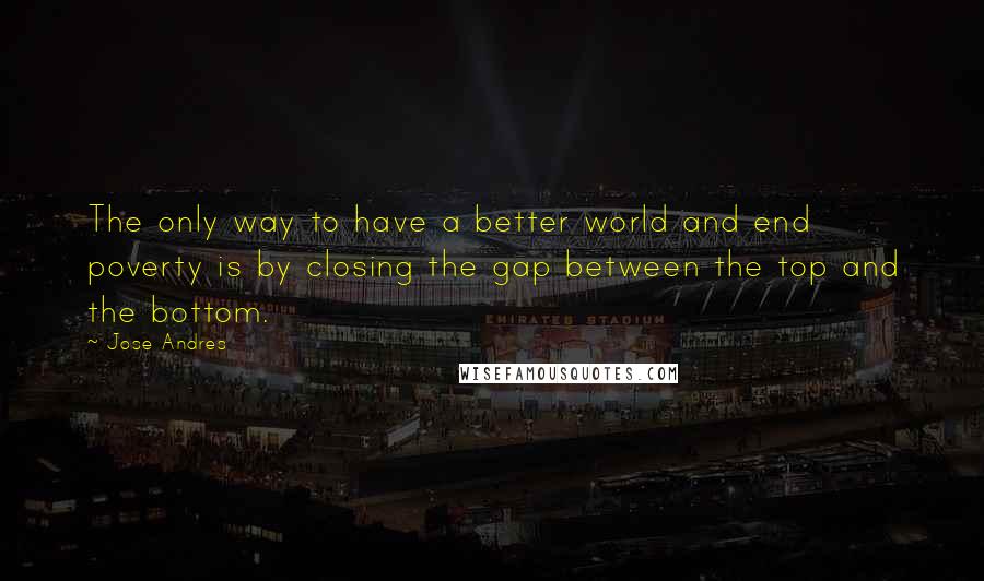 Jose Andres Quotes: The only way to have a better world and end poverty is by closing the gap between the top and the bottom.