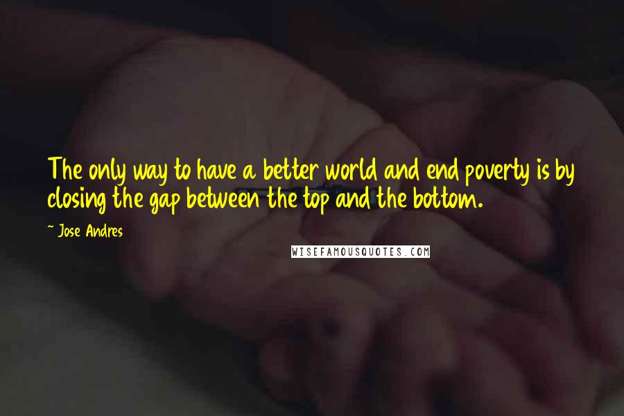Jose Andres Quotes: The only way to have a better world and end poverty is by closing the gap between the top and the bottom.