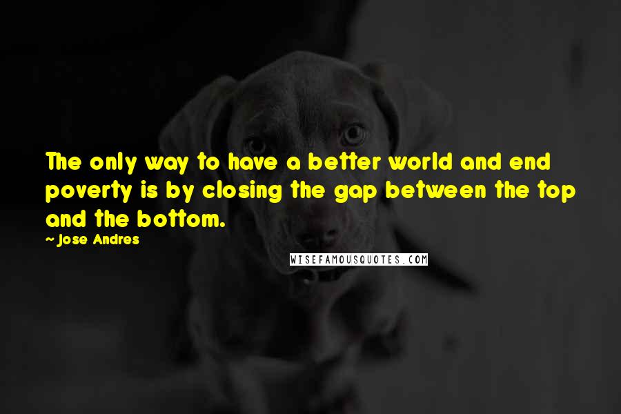 Jose Andres Quotes: The only way to have a better world and end poverty is by closing the gap between the top and the bottom.