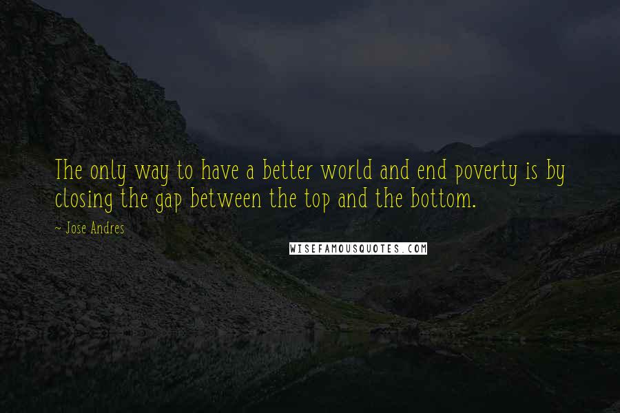 Jose Andres Quotes: The only way to have a better world and end poverty is by closing the gap between the top and the bottom.