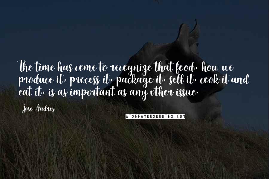 Jose Andres Quotes: The time has come to recognize that food, how we produce it, process it, package it, sell it, cook it and eat it, is as important as any other issue.