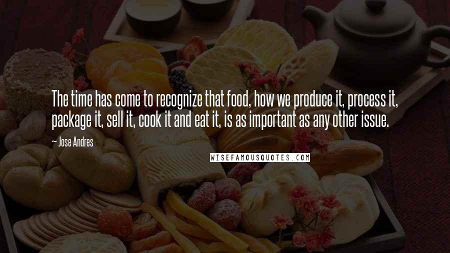 Jose Andres Quotes: The time has come to recognize that food, how we produce it, process it, package it, sell it, cook it and eat it, is as important as any other issue.
