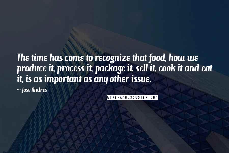Jose Andres Quotes: The time has come to recognize that food, how we produce it, process it, package it, sell it, cook it and eat it, is as important as any other issue.