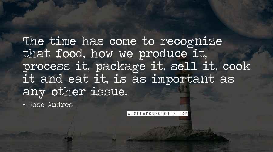 Jose Andres Quotes: The time has come to recognize that food, how we produce it, process it, package it, sell it, cook it and eat it, is as important as any other issue.