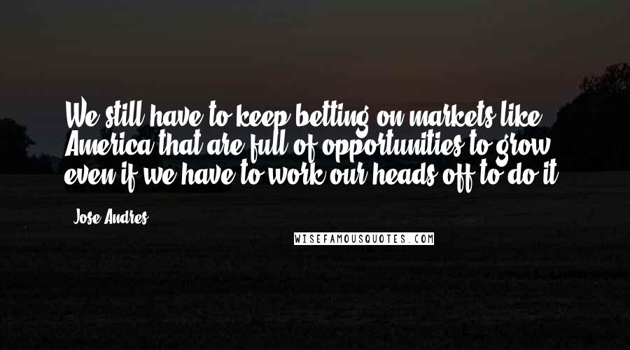 Jose Andres Quotes: We still have to keep betting on markets like America that are full of opportunities to grow, even if we have to work our heads off to do it.