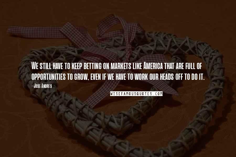 Jose Andres Quotes: We still have to keep betting on markets like America that are full of opportunities to grow, even if we have to work our heads off to do it.