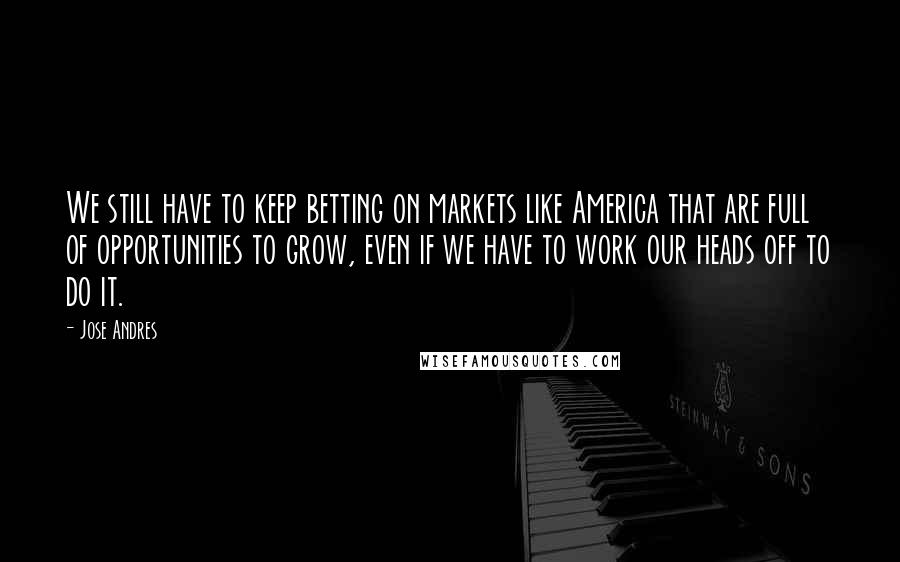 Jose Andres Quotes: We still have to keep betting on markets like America that are full of opportunities to grow, even if we have to work our heads off to do it.