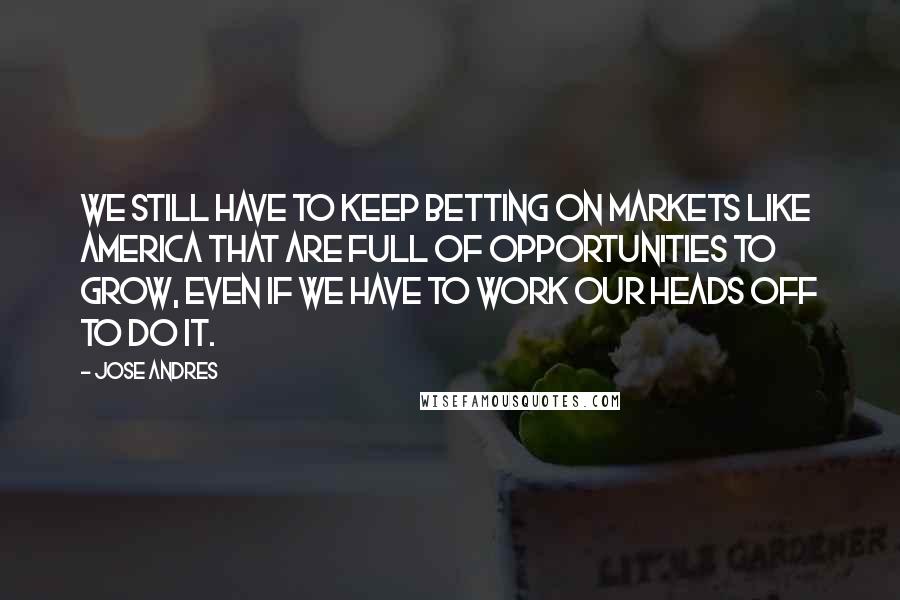 Jose Andres Quotes: We still have to keep betting on markets like America that are full of opportunities to grow, even if we have to work our heads off to do it.