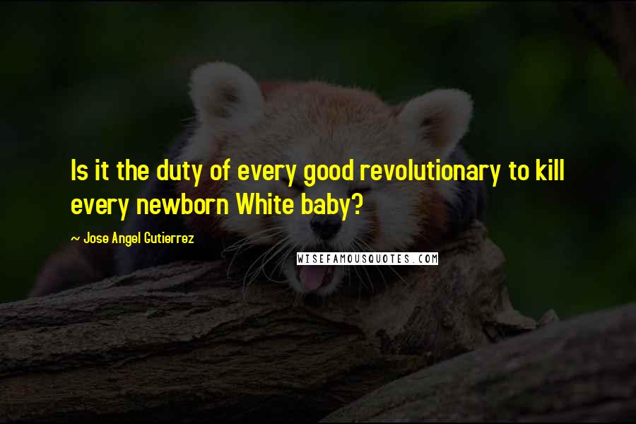 Jose Angel Gutierrez Quotes: Is it the duty of every good revolutionary to kill every newborn White baby?