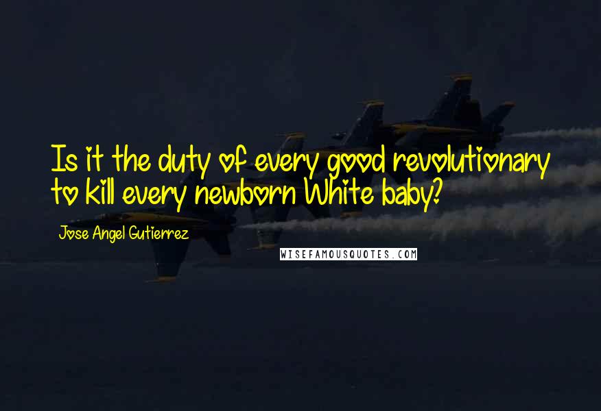 Jose Angel Gutierrez Quotes: Is it the duty of every good revolutionary to kill every newborn White baby?