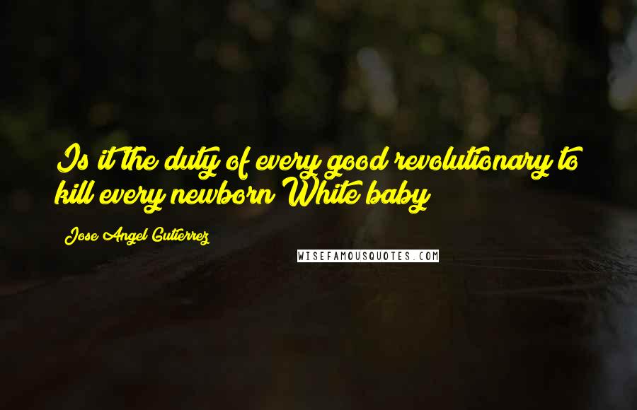 Jose Angel Gutierrez Quotes: Is it the duty of every good revolutionary to kill every newborn White baby?