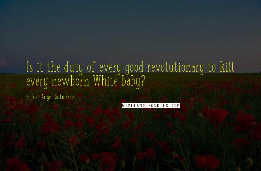 Jose Angel Gutierrez Quotes: Is it the duty of every good revolutionary to kill every newborn White baby?