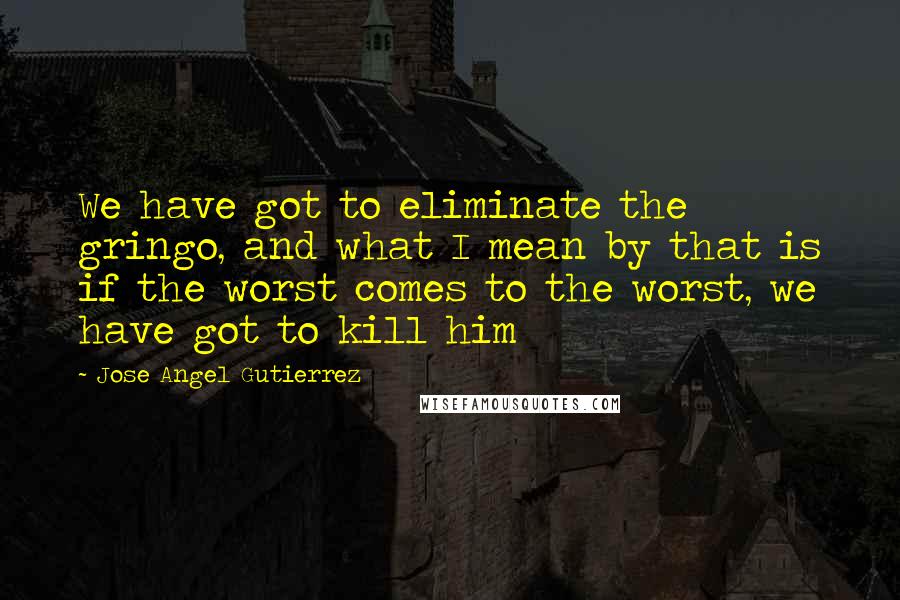 Jose Angel Gutierrez Quotes: We have got to eliminate the gringo, and what I mean by that is if the worst comes to the worst, we have got to kill him