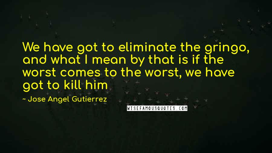 Jose Angel Gutierrez Quotes: We have got to eliminate the gringo, and what I mean by that is if the worst comes to the worst, we have got to kill him