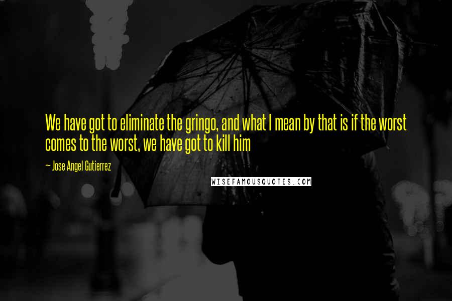 Jose Angel Gutierrez Quotes: We have got to eliminate the gringo, and what I mean by that is if the worst comes to the worst, we have got to kill him