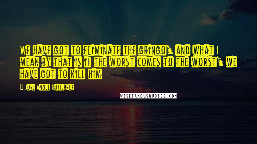 Jose Angel Gutierrez Quotes: We have got to eliminate the gringo, and what I mean by that is if the worst comes to the worst, we have got to kill him