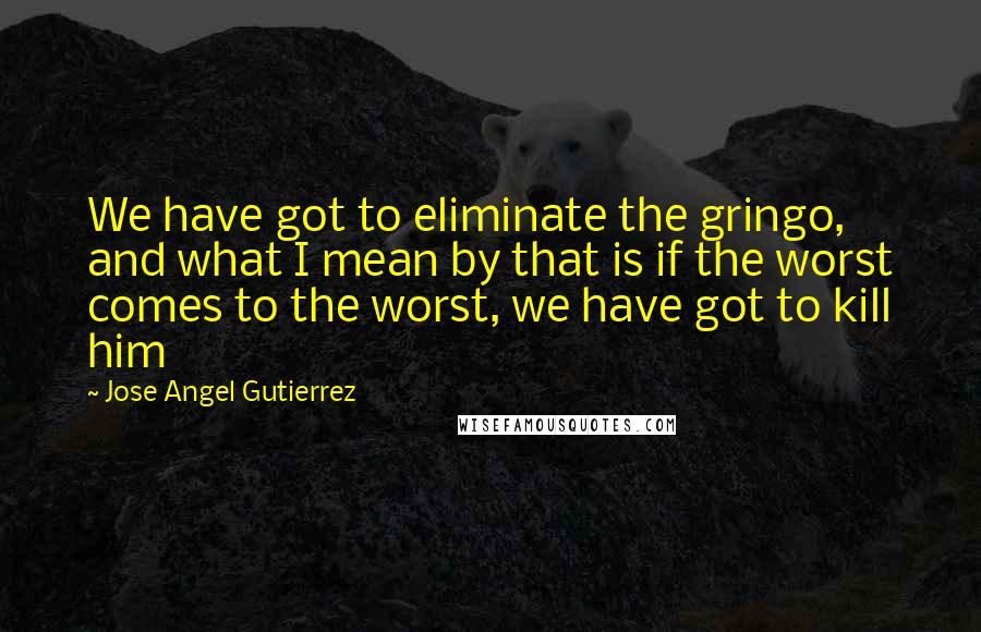 Jose Angel Gutierrez Quotes: We have got to eliminate the gringo, and what I mean by that is if the worst comes to the worst, we have got to kill him
