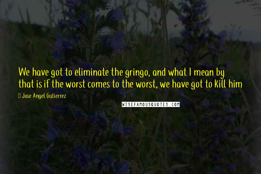 Jose Angel Gutierrez Quotes: We have got to eliminate the gringo, and what I mean by that is if the worst comes to the worst, we have got to kill him