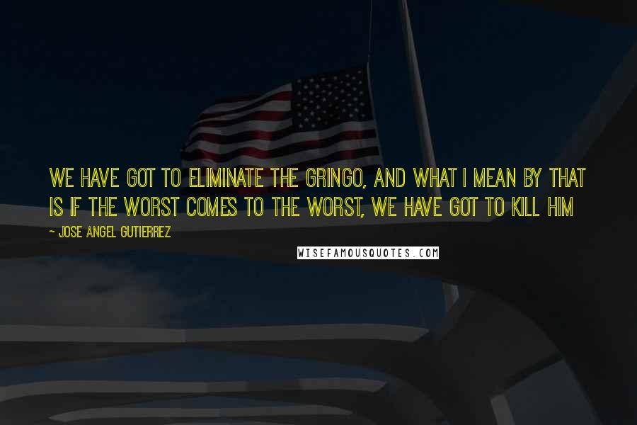 Jose Angel Gutierrez Quotes: We have got to eliminate the gringo, and what I mean by that is if the worst comes to the worst, we have got to kill him