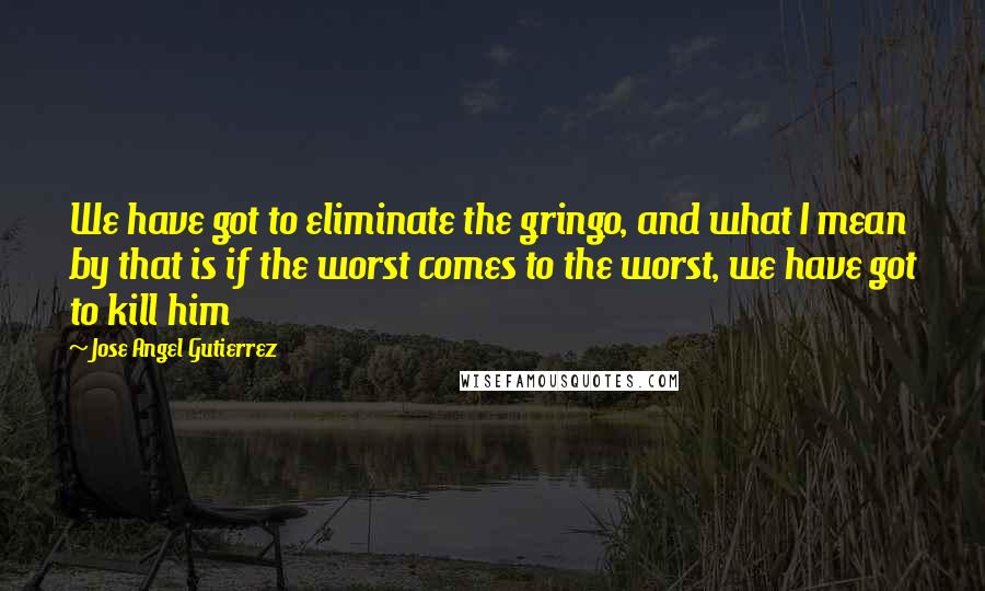 Jose Angel Gutierrez Quotes: We have got to eliminate the gringo, and what I mean by that is if the worst comes to the worst, we have got to kill him